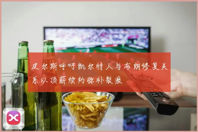 皮尔斯呼吁凯尔特人与布朗修复关系以顶薪续约弥补裂痕