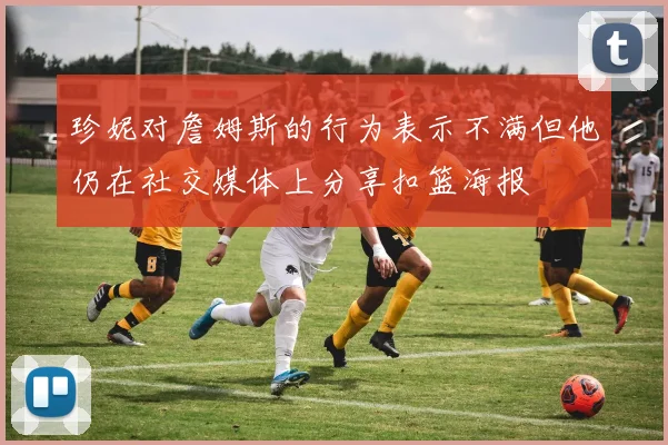 珍妮对詹姆斯的行为表示不满但他仍在社交媒体上分享扣篮海报