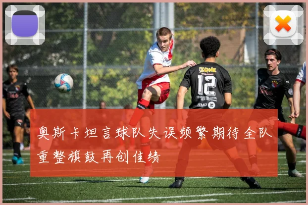 奥斯卡坦言球队失误频繁期待全队重整旗鼓再创佳绩