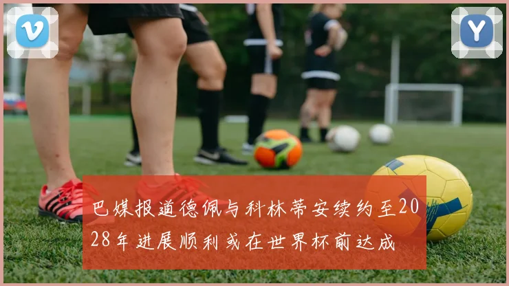 巴媒报道德佩与科林蒂安续约至2028年进展顺利或在世界杯前达成