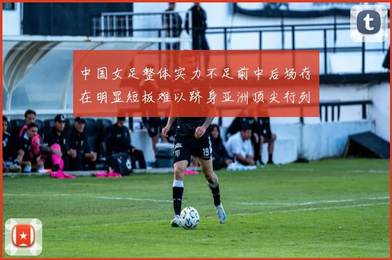 中国女足整体实力不足前中后场存在明显短板难以跻身亚洲顶尖行列