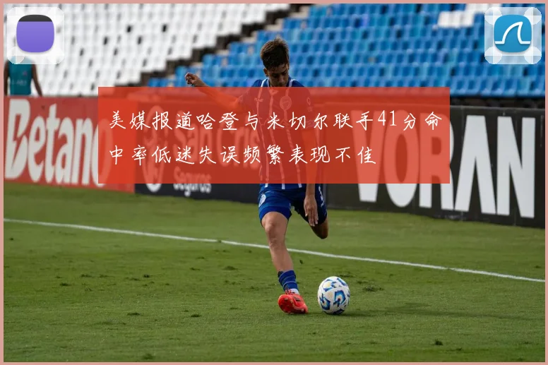美媒报道哈登与米切尔联手41分命中率低迷失误频繁表现不佳