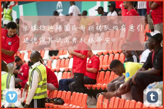 法媒称迪拜国民与祈祷队均有意引进德佩其欲离开科林蒂安