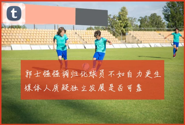 郭士强强调归化球员不如自力更生媒体人质疑独立发展是否可靠