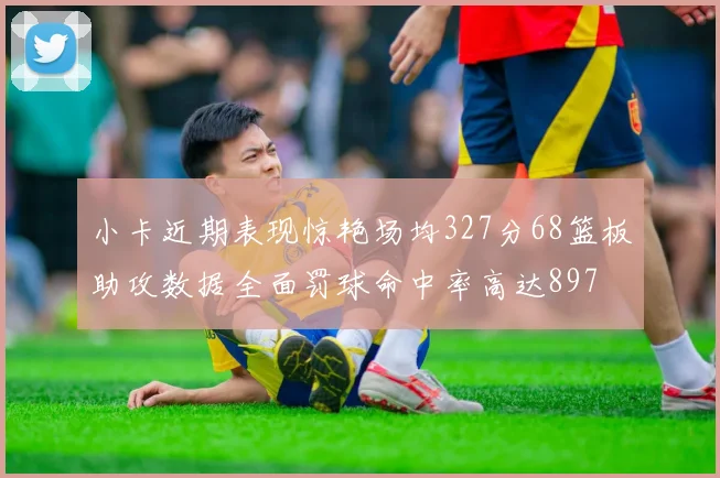 小卡近期表现惊艳场均327分68篮板助攻数据全面罚球命中率高达897