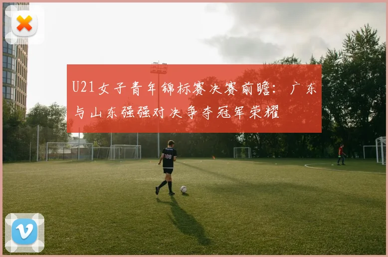 U21女子青年锦标赛决赛前瞻：广东与山东强强对决争夺冠军荣耀