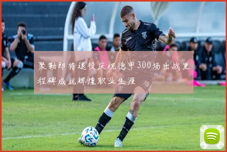 聚勒即将退役庆祝德甲300场出战里程碑成就辉煌职业生涯