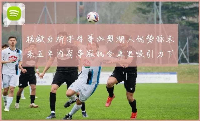 杨毅分析字母哥加盟湖人优势称未来五年内有争冠机会库里吸引力下降