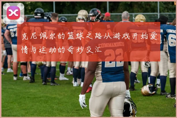 克尼佩尔的篮球之路从游戏开始爱情与运动的奇妙交汇