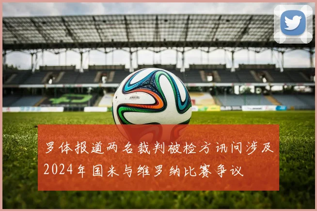 罗体报道两名裁判被检方讯问涉及2024年国米与维罗纳比赛争议