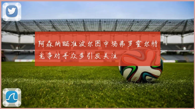 阿森纳瞄准波尔图中场弗罗霍尔特竞争对手众多引发关注