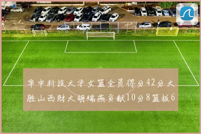 华中科技大学女篮全员得分42分大胜山西财大胡瑞燕贡献10分8篮板6助攻表现出色