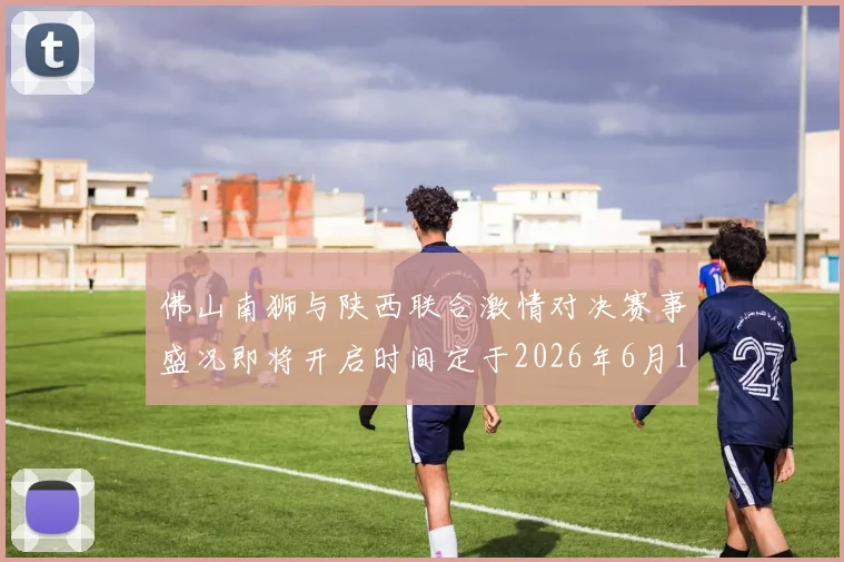 佛山南狮与陕西联合激情对决赛事盛况即将开启时间定于2026年6月14日周日晚上七点半