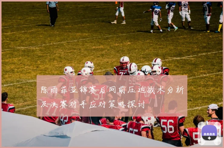 陈雨菲亚锦赛后网前压迫战术分析及决赛对手应对策略探讨