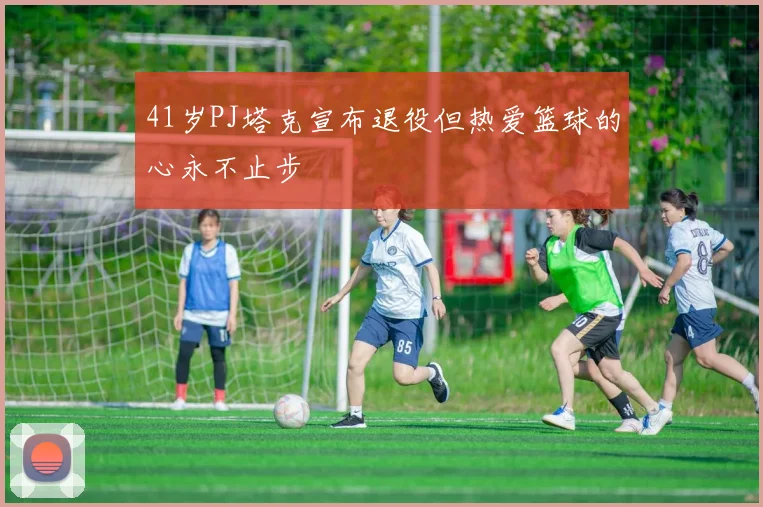 41岁PJ塔克宣布退役但热爱篮球的心永不止步
