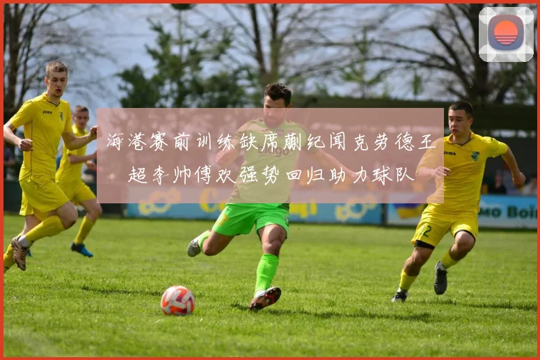 海港赛前训练缺席蒯纪闻克劳德王燊超李帅傅欢强势回归助力球队