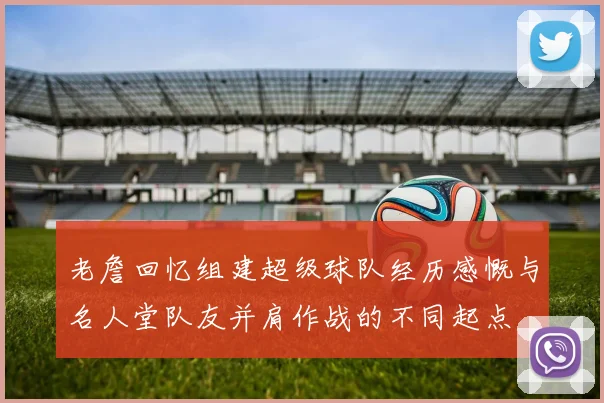 老詹回忆组建超级球队经历感慨与名人堂队友并肩作战的不同起点