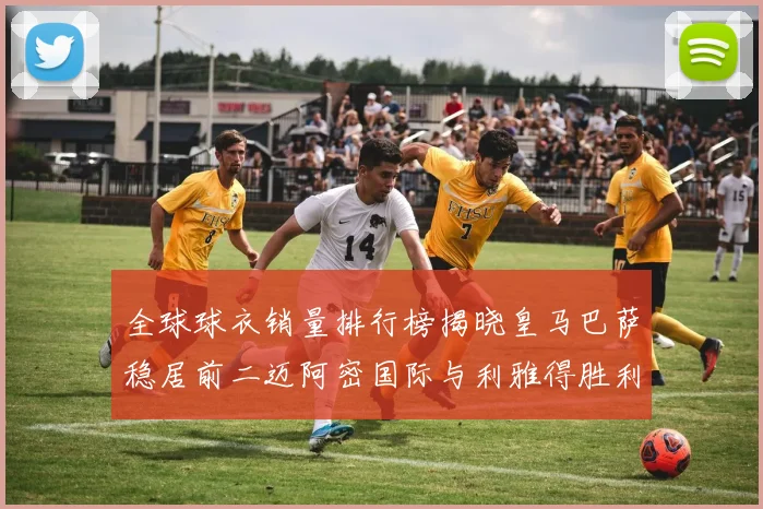 全球球衣销量排行榜揭晓皇马巴萨稳居前二迈阿密国际与利雅得胜利表现抢眼