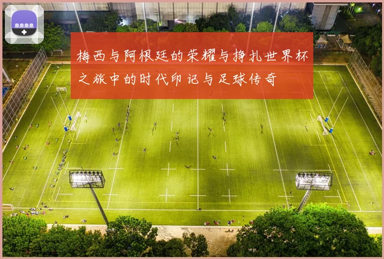 梅西与阿根廷的荣耀与挣扎世界杯之旅中的时代印记与足球传奇