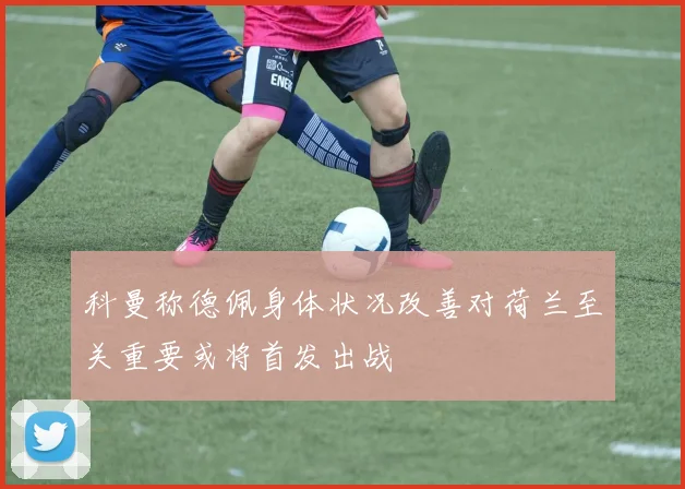 科曼称德佩身体状况改善对荷兰至关重要或将首发出战
