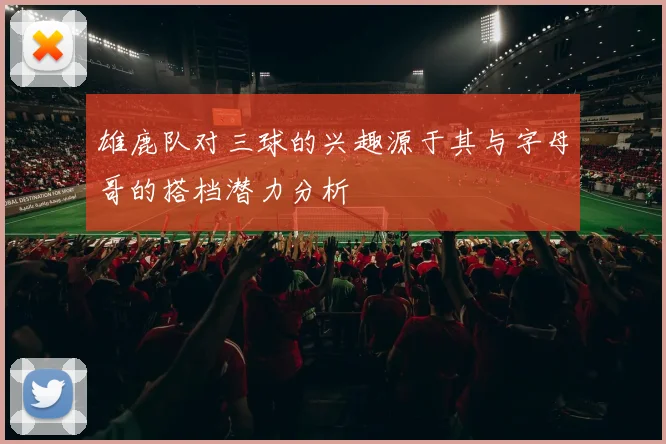 雄鹿队对三球的兴趣源于其与字母哥的搭档潜力分析