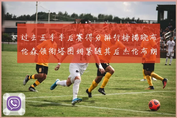 过去五季季后赛得分排行榜揭晓布伦森领衔塔图姆紧随其后杰伦布朗位列第三